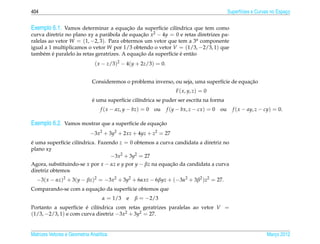 404                                                                                             Superf´cies e Curvas no Espaco
                                                                                                      ı                     ¸


Exemplo 6.1. Vamos determinar a equacao da superf´cie cil´ndrica que tem como
                                    ¸˜           ı       ı
curva diretriz no plano xy a par´ bola de equacao x2 − 4y = 0 e retas diretrizes pa-
                                 a             ¸˜
ralelas ao vetor W = (1, −2, 3). Para obtermos um vetor que tem a 3a componente
igual a 1 multiplicamos o vetor W por 1/3 obtendo o vetor V = (1/3, −2/3, 1) que
      e ´           `                         ¸˜           ı    ´
tamb´ m e paralelo as retas geratrizes. A equacao da superf´cie e ent˜ o
                                                                     a
                               ( x − z/3)2 − 4(y + 2z/3) = 0.


                                                                                              ¸˜
                              Consideremos o problema inverso, ou seja, uma superf´cie de equacao
                                                                                  ı
                                                                     F ( x, y, z) = 0
                              ´
                              e uma superf´cie cil´ndrica se puder ser escrita na forma
                                          ı       ı
                                  f ( x − az, y − bz) = 0   ou   f (y − bx, z − cx ) = 0   ou     f ( x − ay, z − cy) = 0.

Exemplo 6.2. Vamos mostrar que a superf´cie de equacao
                                       ı           ¸˜
                             −3x2 + 3y2 + 2xz + 4yz + z2 = 27
e uma superf´cie cil´ndrica. Fazendo z = 0 obtemos a curva candidata a diretriz no
´           ı       ı
plano xy
                                  −3x2 + 3y2 = 27
Agora, substituindo-se x por x − αz e y por y − βz na equacao da candidata a curva
                                                          ¸˜
diretriz obtemos
  −3( x − αz)2 + 3(y − βz)2 = −3x2 + 3y2 + 6αxz − 6βyz + (−3α2 + 3β2 )z2 = 27.
                        ¸˜
Comparando-se com a equacao da superf´cie obtemos que
                                     ı
                                   α = 1/3    e   β = −2/3
Portanto a superf´cie e cil´ndrica com retas geratrizes paralelas ao vetor V =
                   ı   ´   ı
(1/3, −2/3, 1) e com curva diretriz −3x2 + 3y2 = 27.


Matrizes Vetores e Geometria Anal´tica
                                 ı                                                                                Marco 2012
                                                                                                                     ¸
 