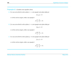 408                                                                                   Superf´cies e Curvas no Espaco
                                                                                            ı                     ¸




       ¸˜
Proposicao 6.2. Considere uma superf´cie cˆ nica.
                                    ı     o
  (a) Se a sua curva diretriz est´ no plano z = c com equa¸ ao neste plano dada por
                                 a                        c˜

                                                             f ( x, y) = 0

      e o v´rtice est´ na origem, ent˜ o a sua equa¸ ao e
           e         a               a             c˜ ´
                                                                 cx cy
                                                            f(     , ) = 0.
                                                                  z z

  (b) Se a sua curva diretriz est´ no plano x = a com equa¸ ao neste plano dada por
                                 a                        c˜

                                                                 f (y, z) = 0

      e o v´rtice est´ na origem, ent˜ o a sua equa¸ ao e
           e         a               a             c˜ ´
                                                                 ay az
                                                            f(     , ) = 0.
                                                                 x x

  (c) Se a sua curva diretriz est´ no plano y = b com equa¸ ao neste plano dada por
                                 a                        c˜

                                                                 f ( x, z) = 0

      e o v´rtice est´ na origem, ent˜ o a sua equa¸ ao e
           e         a               a             c˜ ´

                                                                 bx bz
                                                            f(     , ) = 0.
                                                                  y y




Matrizes Vetores e Geometria Anal´tica
                                 ı                                                                      Marco 2012
                                                                                                           ¸
 