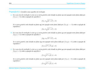 414                                                                                         Superf´cies e Curvas no Espaco
                                                                                                  ı                     ¸




       ¸˜
Proposicao 6.3. Considere uma superf´cie de revolu¸ ao.
                                    ı             c˜
  (a) Se o seu eixo de revolu¸ ao e o eixo x e a curva geratriz est´ situada no plano xz com equa¸ ao neste plano dada por
                                c˜ ´                               a                             c˜
      f ( x, z) = 0, ent˜ o a equa¸ ao da superf´cie e
                        a         c˜            ı ´

                                                    f ( x, ±     y2 + z2 ) = 0.

      Se a curva geratriz est´ situada no plano xy com equa¸ ao neste plano dada por f ( x, y) = 0, ent˜ o a equa¸ ao da
                             a                             c˜                                          a         c˜
      superf´cie e
            ı ´
                                                    f ( x, ±     y2 + z2 ) = 0.

  (b) Se o seu eixo de revolu¸ ao e o eixo y e a curva geratriz est´ situada no plano yz com equa¸ ao neste plano dada por
                               c˜ ´                                a                             c˜
      f (y, z) = 0, ent˜ o a equa¸ ao da superf´cie e
                       a         c˜            ı ´

                                                    f (y, ±      x2 + z2 ) = 0.

      Se a curva geratriz est´ situada no plano xy com equa¸ ao neste plano dada por f ( x, y) = 0, ent˜ o a equa¸ ao da
                             a                             c˜                                          a         c˜
      superf´cie e
            ı ´
                                                   f (± x2 + z2 , y) = 0.

  (c) Se o seu eixo de revolu¸ ao e o eixo z e a curva geratriz est´ situada no plano yz com equa¸ ao neste plano dada por
                               c˜ ´                                a                             c˜
      f (y, z) = 0, ent˜ o a equa¸ ao da superf´cie e
                       a         c˜            ı ´

                                                    f (±       x2 + y2 , z) = 0.

      Se a curva geratriz est´ situada no plano xz com equa¸ ao neste plano dada por f ( x, z) = 0, ent˜ o a equa¸ ao da
                             a                             c˜                                          a         c˜
      superf´cie e
            ı ´
                                                    f (±       x2 + y2 , z) = 0.


Matrizes Vetores e Geometria Anal´tica
                                 ı                                                                             Marco 2012
                                                                                                                  ¸
 