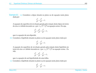 6.2          ı        ı          o                  ¸˜
       Superf´cies Cil´ndricas, Cˆ nicas e de Revolucao                                               415




Exemplo 6.5. (a) Considere a elipse situada no plano xz de equacao neste plano
                                                               ¸˜
      dada por
                                             x2  z2
                                                + 2 = 1.
                                             a2  b
             ¸˜                         ¸˜                 ¸˜
      A equacao da superf´cie de revolucao gerada pela rotacao desta elipse em torno
                           ı
      do eixo z e obtida trocando-se x por ± x
                ´                              2 + y2 na equacao acima. Ou seja,
                                                              ¸˜

                                          x2   y2  z2
                                            2
                                              + 2 + 2 = 1,
                                          a    a   b
          ´       ¸˜
      que e a equacao de um elipsoide.
                                                       ¸˜
 (b) Considere a hip´ rbole situada no plano xz de equacao neste plano dada por
                    e

                                             x2  z2
                                                − 2 = 1.
                                             a2  b
             ¸˜                         ¸˜                  ¸˜
      A equacao da superf´cie de revolucao gerada pela rotacao desta hip´ rbole em
                           ı                                            e
      torno do eixo z e obtida trocando-se x por ± x
                      ´                              2 + y2 na equacao acima. Ou
                                                                   ¸˜
      seja,
                                    x2   y2   z2
                                       + 2 − 2 = 1,
                                    a2   a    b
          ´       ¸˜
      que e a equacao de um hiperboloide de uma folha.
                                                       ¸˜
 (c) Considere a hip´ rbole situada no plano xy de equacao neste plano dada por
                    e

                                             y2   x2
                                               2
                                                 − 2 = 1.
                                             a    b

Marco 2012
   ¸                                                                                   Reginaldo J. Santos
 