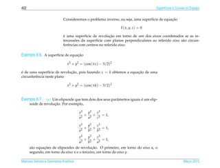 422                                                                                  Superf´cies e Curvas no Espaco
                                                                                           ı                     ¸


                                                                                              ¸˜
                              Consideremos o problema inverso, ou seja, uma superf´cie de equacao
                                                                                  ı

                                                                F ( x, y, z) = 0

                              ´                            ¸˜
                              e uma superf´cie de revolucao em torno de um dos eixos coordenados se as in-
                                            ı
                                      ˜
                              tercessoes da superf´cie com planos perpendiculares ao referido eixo s˜ o circun-
                                                   ı                                                a
                              ferˆ ncias com centros no referido eixo.
                                 e

Exemplo 6.6. A superf´cie de equacao
                     ı           ¸˜

                                 x2 + y2 = (cos(πz) − 3/2)2

e de uma superf´cie de revolucao, pois fazendo z = k obtemos a equacao de uma
´                 ı          ¸˜                                    ¸˜
circunferˆ ncia neste plano
         e

                                 x2 + y2 = (cos(πk) − 3/2)2


Exemplo 6.7. (a) Um elipsoide que tem dois dos seus parˆ metros iguais e um elip-
                                                       a               ´
                     ¸˜
      soide de revolucao. Por exemplo,

                                         x2  y2  z2
                                            + 2 + 2 = 1,
                                         a2  a   c

                                         x2  y2  z2
                                            + 2 + 2 = 1,
                                         a2  b   b
                                         x2   y2  z2
                                           2
                                             + 2 + 2 = 1,
                                         a    b   a
               ¸˜                           ¸˜
      s˜ o equacoes de elipsoides de revolucao. O primeiro, em torno do eixo z, o
       a
      segundo, em torno do eixo x e o terceiro, em torno do eixo y.

Matrizes Vetores e Geometria Anal´tica
                                 ı                                                                     Marco 2012
                                                                                                          ¸
 