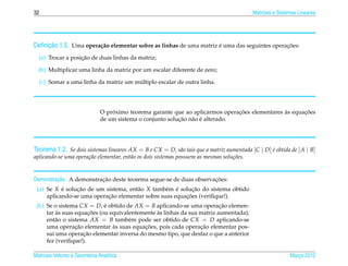 32                                                                                           Matrizes e Sistemas Lineares




     ¸˜
Deﬁnicao 1.5. Uma opera¸ ao elementar sobre as linhas de uma matriz e uma das seguintes operacoes:
                       c˜                                           ´                        ¸˜

                   ¸˜
  (a) Trocar a posicao de duas linhas da matriz;

  (b) Multiplicar uma linha da matriz por um escalar diferente de zero;

                                      ´
  (c) Somar a uma linha da matriz um multiplo escalar de outra linha.




                                  ´                                             ¸˜              `      ¸˜
                              O proximo teorema garante que ao aplicarmos operacoes elementares as equacoes
                                                           ¸˜ a ´
                              de um sistema o conjunto solucao n˜ o e alterado.




Teorema 1.2. Se dois sistemas lineares AX = B e CX = D, s˜ o tais que a matriz aumentada [C | D] e obtida de [ A | B]
                                                         a                                       ´
aplicando-se uma opera¸ ao elementar, ent˜ o os dois sistemas possuem as mesmas solu¸ oes.
                      c˜                 a                                          c˜


         ¸˜              ¸˜                                        ¸˜
Demonstracao. A demonstracao deste teorema segue-se de duas observacoes:
 (a) Se X e solucao de um sistema, ent˜ o X tamb´ m e solucao do sistema obtido
           ´    ¸˜                    a          e ´       ¸˜
                           ¸˜                           ¸˜
     aplicando-se uma operacao elementar sobre suas equacoes (veriﬁque!).
 (b) Se o sistema CX = D, e obtido de AX = B aplicando-se uma operacao elemen-
                            ´                                           ¸˜
         `            ¸˜                       `
     tar as suas equacoes (ou equivalentemente as linhas da sua matriz aumentada),
     ent˜ o o sistema AX = B tamb´ m pode ser obtido de CX = D aplicando-se
         a                           e
                 ¸˜            `          ¸˜                    ¸˜
     uma operacao elementar as suas equacoes, pois cada operacao elementar pos-
                    ¸˜
     sui uma operacao elementar inversa do mesmo tipo, que desfaz o que a anterior
     fez (veriﬁque!).

Matrizes Vetores e Geometria Anal´tica
                                 ı                                                                           Marco 2012
                                                                                                                ¸
 