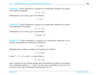 6.3                  ı            e             ¸˜
      Coordenadas Cil´ndricas, Esf´ ricas e Equacoes Param´ tricas
                                                          e                                        429


Exemplo 6.8. Vamos determinar a equacao em coordenadas cil´ndricas do parabo-
                                    ¸˜                    ı
                      ¸˜
loide el´ptico de equacao
        ı
                                       x2 + y2 = a2 z.
Substituindo x por r cos θ e y por sen θ obtemos

                                          r2 = a2 z.


Exemplo 6.9. Vamos determinar a equacao em coordenadas cil´ndricas do parabo-
                                    ¸˜                    ı
            ´            ¸˜
loide hiperbolico de equacao
                                       y2 − x2 = a2 z.
Substituindo x por r cos θ e y por r sen θ obtemos

                                      −r2 cos 2θ = a2 z.


Exemplo 6.10. Vamos determinar a equacao em coordenadas cartesianas da su-
                                     ¸˜
                  ¸˜                             ´
perf´cie cuja equacao em coordenadas cil´ndricas e
    ı                                   ı

                                         r = a sen θ.

Multiplicando-se ambos os membros da equacao por r obtemos
                                         ¸˜

                                        r2 = ar sen θ.

Como r2 = x2 + y2 e r sen θ = y, ent˜ o obtemos
                                    a

                                        x2 + y2 = ay,

    ´       ¸˜                                                                ¸˜
que e a equacao de um cilindro gerado pela circunferˆ ncia no plano xy de equacao
                                                       e
em coordenadas polares e r = a sen θ, ou seja, uma circunferˆ ncia com raio a/2 e
                         ´                                   e
centro no ponto cujas coordenadas cartesianas s˜ o (0, a/2).
                                               a

Marco 2012
   ¸                                                                                Reginaldo J. Santos
 