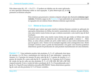1.2                   ¸˜
      Sistemas de Equacoes Lineares                                                                         33


Pela observacao (b), AX = B e CX = D podem ser obtidos um do outro aplicando-
            ¸˜
             ¸˜                             ¸˜                  ¸˜
se uma operacao elementar sobre as suas equacoes. E pela observacao (a), os dois
                        ¸˜
possuem as mesmas solucoes.

                                                                             ¸˜ a
                           Dois sistemas que possuem o mesmo conjunto solucao s˜ o chamados sistemas equi-
                                                                                             ¸˜
                           valentes. Portanto, segue-se do Teorema 1.2 que aplicando-se operacoes elementares
                           `       ¸˜
                           as equacoes de um sistema linear obtemos sistemas equivalentes.


                           1.2.1 M´ todo de Gauss-Jordan
                                  e
                                                                                                      ¸˜
                           O m´ todo que vamos usar para resolver sistemas lineares consiste na aplicacao de
                                e
                                  ¸˜                `
                           operacoes elementares as linhas da matriz aumentada do sistema at´ que obtenha-
                                                                                              e
                           mos uma matriz numa forma em que o sistema associado a esta matriz seja de f´ cil
                                                                                                         a
                                  ¸˜
                           resolucao.
                           Vamos procurar obter uma matriz numa forma em que todas as linhas n˜ o nulas
                                                                                                    a
                                                                 a                    ˆ     ´
                           possuam como primeiro elemento n˜ o nulo (chamado pivo) o numero 1 . Al´ m    e
                                                      e          ˆ
                           disso, se uma coluna cont´ m um pivo, ent˜ o todos os seus outros elementos ter˜ o
                                                                     a                                    a
                           que ser iguais a zero. Vamos ver no exemplo seguinte como conseguimos isso. Neste
                           exemplo veremos como a partir do faturamento e do gasto com insumos podemos
                                                                                                       ´
                           determinar quanto foi produzido de cada produto manufaturado em uma industria.



Exemplo 1.11. Uma industria produz trˆ s produtos, X, Y e Z, utilizando dois tipos
                          ´               e
de insumo, A e B. Para a manufatura de cada kg de X s˜ o utilizados 1 grama do
                                                           a
insumo A e 2 gramas do insumo B; para cada kg de Y, 1 grama de insumo A e 1
grama de insumo B e, para cada kg de Z, 1 grama de A e 4 gramas de B. O preco   ¸
                                                       ´
de venda do kg de cada um dos produtos X, Y e Z e R$ 2,00, R$ 3,00 e R$ 5,00,
                                                ¸˜
respectivamente. Com a venda de toda a producao de X, Y e Z manufaturada com 1
                             ´
kg de A e 2 kg de B, essa industria arrecadou R$ 2500,00. Vamos determinar quantos
kg de cada um dos produtos X, Y e Z foram vendidos.

Marco 2012
   ¸                                                                                        Reginaldo J. Santos
 
