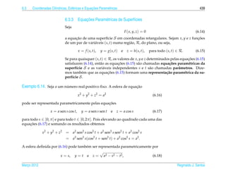 6.3                  ı            e             ¸˜
      Coordenadas Cil´ndricas, Esf´ ricas e Equacoes Param´ tricas
                                                          e                                                                  439


                                       ¸˜
                             6.3.3 Equacoes Param´ tricas de Superf´cies
                                                 e                 ı
                             Seja
                                                                          F ( x, y, z) = 0                                (6.14)
                             a equacao de uma superf´cie S em coordenadas retangulares. Sejam x, y e z funcoes
                                   ¸˜                  ı                                                  ¸˜
                             de um par de vari´ veis (s, t) numa regi˜ o, R, do plano, ou seja,
                                              a                      a

                                       x = f (s, t),   y = g(s, t)   e     z = h(s, t),      para todo (s, t) ∈ R.        (6.15)

                             Se para quaisquer (s, t) ∈ R, os valores de x, y e z determinados pelas equacoes (6.15)
                                                                                                         ¸˜
                                                              ¸˜
                             satisfazem (6.14), ent˜ o as equacoes (6.15) s˜ o chamadas equa¸ oes param´ tricas da
                                                   a                       a                  c˜         e
                             superf´cie S e as vari´ veis independentes s e t s˜ o chamadas parˆ metros. Dize-
                                    ı                a                             a                a
                                       e                ¸˜
                             mos tamb´ m que as equacoes (6.15) formam uma representa¸ ao param´ trica da su-
                                                                                            c˜         e
                             perf´cie S .
                                  ı

Exemplo 6.14. Seja a um numero real positivo ﬁxo. A esfera de equacao
                         ´                                        ¸˜

                                       x 2 + y2 + z2 = a2                                      (6.16)

                                                 ¸˜
pode ser representada parametricamente pelas equacoes

                  x = a sen s cos t,     y = a sen s sen t    e   z = a cos s                  (6.17)

para todo s ∈ [0, π ] e para todo t ∈ [0, 2π ]. Pois elevando ao quadrado cada uma das
     ¸˜
equacoes (6.17) e somando os resultados obtemos

             x 2 + y2 + z2   = a2 sen2 s cos2 t + a2 sen2 s sen2 t + a2 cos2 s
                             = a2 sen2 s(cos2 t + sen2 t) + a2 cos2 s = a2 .

A esfera deﬁnida por (6.16) pode tamb´ m ser representada parametricamente por
                                     e

                         x = s,     y=t      e   z=      a2 − s2 − t2 ,                        (6.18)

Marco 2012
   ¸                                                                                                          Reginaldo J. Santos
 