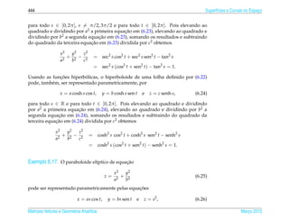444                                                                                    Superf´cies e Curvas no Espaco
                                                                                             ı                     ¸


para todo s ∈ [0, 2π ], s = π/2, 3π/2 e para todo t ∈ [0, 2π ]. Pois elevando ao
quadrado e dividindo por a2 a primeira equacao em (6.23), elevando ao quadrado e
                                            ¸˜
dividindo por b2 a segunda equacao em (6.23), somando os resultados e subtraindo
                                ¸˜
do quadrado da terceira equacao em (6.23) dividida por c2 obtemos
                            ¸˜

                 x2  y2 z2
                    + 2− 2          = sec2 s cos2 t + sec2 s sen2 t − tan2 s
                 a2  b  c
                                    = sec2 s (cos2 t + sen2 t) − tan2 s = 1.

              ¸˜           ´
Usando as funcoes hiperbolicas, o hiperboloide de uma folha deﬁnido por (6.22)
pode, tamb´ m, ser representado parametricamente, por
          e

                 x = a cosh s cos t,     y = b cosh s sen t   e   z = c senh s,   (6.24)

para todo s ∈ R e para todo t ∈ [0, 2π ]. Pois elevando ao quadrado e dividindo
por a2 a primeira equacao em (6.24), elevando ao quadrado e dividindo por b2 a
                        ¸˜
              ¸˜
segunda equacao em (6.24), somando os resultados e subtraindo do quadrado da
terceira equacao em (6.24) dividida por c2 obtemos
             ¸˜

               x2  y2 z2
                  + 2− 2         = cosh2 s cos2 t + cosh2 s sen2 t − senh2 s
               a2  b  c
                                 = cosh2 s (cos2 t + sen2 t) − senh2 s = 1.


Exemplo 6.17. O paraboloide el´ptico de equacao
                              ı             ¸˜

                                                x2  y2
                                           z=      + 2                            (6.25)
                                                a2  b
                                                 ¸˜
pode ser representado parametricamente pelas equacoes

                           x = as cos t,   y = bs sen t   e   z = s2 ,            (6.26)

Matrizes Vetores e Geometria Anal´tica
                                 ı                                                                       Marco 2012
                                                                                                            ¸
 