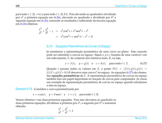 446                                                                                                Superf´cies e Curvas no Espaco
                                                                                                         ı                     ¸


para todo s ∈ [0, +∞) e para todo t ∈ [0, 2π ]. Pois elevando ao quadrado e dividindo
por a2 a primeira equacao em (6.26), elevando ao quadrado e dividindo por b2 a
                        ¸˜
              ¸˜
segunda equacao em (6.26), somando os resultados e subtraindo da terceira equacao  ¸˜
em (6.26) obtemos
                      x2  y2
                         + 2 −z          = s2 cos2 t + s2 sen2 t − s2
                      a2  b
                                         = s2 (cos2 t + sen2 t) − s2 = 0.


                                         ¸˜
                               6.3.4 Equacoes Param´ tricas de Curvas no Espaco
                                                   e                         ¸
                                a                        ¸˜
                               J´ estudamos a representacao param´ trica de uma curva no plano. Este conceito
                                                                     e
                               pode ser estendido a curvas no espaco. Sejam x, y e z funcoes de uma vari´ vel t em
                                                                   ¸                    ¸˜              a
                               um subconjunto, I , do conjunto dos numeros reais, R, ou seja,
                                                                      ´
                                                 x = f ( t ),   y = g(t)   e   z = h ( t ),   para todo t ∈ I .           (6.27)
                           Quando t assume todos os valores em I , o ponto P(t) = ( f (t), g(t), g(t)) =
                            f (t)i + g(t) j + h(t)k descreve uma curva C no espaco. As equacoes (6.27) s˜ o chama-
                                                                                ¸          ¸˜           a
                           das equa¸ oes param´ tricas de C . A representacao param´ trica de curvas no espaco
                                      c˜            e                        ¸˜        e                        ¸
                           tamb´ m tem um papel importante no tracado de curvas pelo computador. J´ vimos
                                   e                                   ¸                                   a
                                                          ¸˜
                           um exemplo de representacao param´ trica de curvas no espaco quando estudamos
                                                                   e                       ¸
                           a reta no espaco. ¸
Exemplo 6.18.     Considere a curva parametrizada por
                x = a cos t,    y = b sen t     e   z = c t,    para todo t ∈ R.
Vamos eliminar t nas duas primeiras equacoes. Para isso elevamos ao quadrado as
                                          ¸˜
duas primeiras equacoes, dividimos a primeira por a2 , a segunda por b2 e somamos
                   ¸˜
obtendo
                                  x2    y2
                                    2
                                      + 2 = 1.
                                  a     a

Matrizes Vetores e Geometria Anal´tica
                                 ı                                                                                   Marco 2012
                                                                                                                        ¸
 