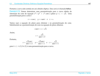 6.3                  ı            e             ¸˜
      Coordenadas Cil´ndricas, Esf´ ricas e Equacoes Param´ tricas
                                                          e                                              447


                    a                          ı                  ´
Portanto a curva est´ contida em um cilindro el´ptico. Esta curva e chamada h´ lice.
                                                                             e
Exemplo 6.19. Vamos determinar uma parametrizacao para a curva √
                                              ¸˜               obtida da
       ¸˜                   ¸˜2  2
intersecao do cone de equacao x + y    2         = z com o plano y + z =         2. Uma
            ¸˜             ´
parametrizacao para o cone e

                             x = s cos t,   y = s sen t    e   z = s.

Vamos usar a equacao do plano para eliminar s na parametrizacao do cone.
                     ¸˜                                           ¸˜
                             ¸˜                  ¸˜
Substituindo-se a parametrizacao do cone na equacao do plano obtemos
                                             √
                                s sen t + s = 2.

Assim,                                           √
                                                  2
                                        s=             .
                                             sen t + 1
Portanto,                √                   √                          √
                        2 cos t             2 sen t                       2
                   x=           ,      y=                  e   z=
                      sen t + 1           sen t + 1                  sen t + 1
para t ∈ (−π/2, 3π/2) e uma parametrizacao para a curva.
                      ´                ¸˜




Marco 2012
   ¸                                                                                      Reginaldo J. Santos
 