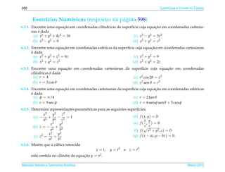 450                                                                                  Superf´cies e Curvas no Espaco
                                                                                           ı                     ¸


       Exerc´cios Num´ ricos (respostas na p´ gina 598)
            ı        e                      a
                          ¸˜                                                  ¸˜
6.3.1. Encontre uma equacao em coordenadas cil´ndricas da superf´cie cuja equacao em coordenadas cartesia-
                                              ı                 ı
           ´
       nas e dada
        (a) x2 + y2 + 4z2 = 16                                   (c) x2 − y2 = 3z2
        (b) x 2 − y2 = 9                                        (d) x2 + y2 = z2
                           ¸˜                                                 ¸˜
6.3.2. Encontre uma equacao em coordenadas esf´ ricas da superf´cie cuja equacao em coordenadas cartesianas
                                              e                ı
       ´
       e dada
         (a) x2 + y2 + z2 = 9z                                     (c) x2 + y2 = 9
         (b) x 2 + y2 = z2                                        (d) x2 + y2 = 2z
                          ¸˜                                                   ¸˜
6.3.3. Encontre uma equacao em coordenadas cartesianas da superf´cie cuja equacao em coordenadas
                                                                  ı
                   ´
       cil´ndricas e dada
          ı
        (a) r = 4                                           (c) r2 cos 2θ = z3
        (b) r = 3 cos θ                                    (d) z2 sen θ = r3
                         ¸˜                                                    ¸˜
6.3.4. Encontre uma equacao em coordenadas cartesianas da superf´cie cuja equacao em coordenadas esf´ ricas
                                                                ı                                   e
       ´
       e dada
         (a) φ = π/4                                             (c) r = 2 tan θ
         (b) r = 9 sec φ                                        (d) r = 6 sen φ sen θ + 3 cos φ
                                  ¸˜
6.3.5. Determine representacoes param´ tricas para as seguintes superf´cies:
                                     e                                 ı
              x 2    y 2      z 2
        (a) − 2 + 2 − 2 = 1                                        (d) f ( x, y) = 0
              a      b        c                                            x y
                   x2       y2                                     (e) f ( , ) = 0
        (b) z = − 2 + 2                                                    z z
                   a        b                                       (f) f ( x2 + y2 , z) = 0
                  x2       y2                                      (g) f ( x − az, y − bz) = 0.
        (c) z2 = 2 + 2
                  a        b
                         ´
6.3.6. Mostre que a cubica retorcida
                                            x = t, y = t2 e z = t3
      est´ contida no cilindro de equacao y = x2 .
         a                            ¸˜

Matrizes Vetores e Geometria Anal´tica
                                 ı                                                                     Marco 2012
                                                                                                          ¸
 