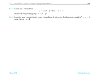 6.3                   ı            e             ¸˜
       Coordenadas Cil´ndricas, Esf´ ricas e Equacoes Param´ tricas
                                                           e                                           451


                             ˆ
6.3.7. Mostre que a h´ lice conica
                     e
                                               x = t cos t,    y = t sen t   e   z=t
      est´ contida no cone de equacao z2 = x2 + y2 .
         a                        ¸˜
6.3.8. Determine uma parametrizacao para a curva obtida da intersecao do cilindro de equacao x2 + y2 = 1
                                ¸˜                                ¸˜                     ¸˜
       com o plano y + z = 2




Marco 2012
   ¸                                                                                    Reginaldo J. Santos
 