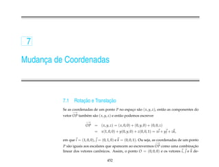 7

Mudanca de Coordenadas
     ¸



          7.1        ¸˜           ¸˜
                 Rotacao e Translacao
          Se as coordenadas de um ponto P no espaco s˜ o ( x, y, z), ent˜ o as componentes do
                                                 ¸ a                    a
                −→
          vetor OP tamb´ m s˜ o ( x, y, z) e ent˜ o podemos escrever
                       e    a                   a
                        −→
                        OP    = ( x, y, z) = ( x, 0, 0) + (0, y, 0) + (0, 0, z)
                              = x (1, 0, 0) + y(0, y, 0) + z(0, 0, 1) = xi + y j + zk,

          em que i = (1, 0, 0), j = (0, 1, 0) e k = (0, 0, 1). Ou seja, as coordenadas de um ponto
                                                                         −→
          P s˜ o iguais aos escalares que aparecem ao escrevermos OP como uma combinacao
             a                                                                             ¸˜
          linear dos vetores canonicos. Assim, o ponto O = (0, 0, 0) e os vetores i, j e k de-
                                  ˆ

                                       452
 