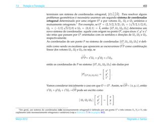7.0        ¸˜           ¸˜
       Rotacao e Translacao                                                                                                   453


                              terminam um sistema de coordenadas ortogonal, {O, i, j, k}. Para resolver alguns
                                               e     ´
                              problemas geom´ tricos e necess´ rio usarmos um segundo sistema de coordenadas
                                                             a
                              ortogonal determinado por uma origem O e por vetores U1 , U2 e U3 unit´ rios e
                                                                                                   √      a
                              mutuamente ortogonais.  ∗ Por exemplo, se O = (2, 3/2, 3/2), U = ( 3/2, 1/2, 0),
                                             √                                                1
                              U2 = (−1/2, 3/2, 0) e U3 = (0, 0, 1) = k, ent˜ o {O , U1 , U2 , U3 } determina um
                                                                             a
                              novo sistema de coordenadas: aquele com origem no ponto O , cujos eixos x , y e z
                              s˜ o retas que passam por O orientadas com os sentidos e direcoes de U1 , U2 e U3 ,
                               a                                                            ¸˜
                              respectivamente.
                              As coordenadas de um ponto P no sistema de coordenadas {O , U1 , U2 , U3 } e deﬁ-
                                                                                                           ´
                                                                                                      −→
                              nido como sendo os escalares que aparecem ao escrevermos O P como combinacao
                                                                                                       ¸˜
                              linear dos vetores U1 , U2 e U3 , ou seja, se
                                                                −→
                                                                O P= x U1 + y U2 + z U3 ,

                              ent˜ o as coordenadas de P no sistema {O , U1 , U2 , U3 } s˜ o dadas por
                                 a                                                       a
                                                                                            
                                                                                           x
                                                                [ P]{O ,U1 ,U2 ,U3 }   =  y .
                                                                                           z

                                                                                                          −→
                              Vamos considerar inicialmente o caso em que O = O . Assim, se OP= ( x, y, z), ent˜ o
                                                                                                               a
                                                        −→
                              x U1 + y U2 + z U3 =OP pode ser escrito como
                                                                                    
                                                                             x       x
                                                              [ U1 U2 U3 ]  y  =  y 
                                                                             z       z

   ∗ Em geral, um sistema de coordenadas (n˜ o necessariamente ortogonal) e deﬁnido por um ponto O e trˆ s vetores V , V e V n˜ o
                                                                                 ´                     e
                                              a                                                                     1 2     3 a
coplanares (n˜ o necessariamente ortogonais e unit´ rios) (veja o Exerc´cio 7.1.6 na p´ gina 462).
             a                                    a                    ı              a


Marco 2012
   ¸                                                                                                           Reginaldo J. Santos
 