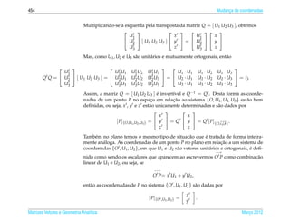 454                                                                                                 Mudanca de coordenadas
                                                                                                         ¸


                              Multiplicando-se a esquerda pela transposta da matriz Q = [ U1 U2 U3 ], obtemos
                                               `
                                                  t                      t           
                                                   U1                   x        U1       x
                                                  U t  [ U1 U2 U3 ]  y  =  U t   y 
                                                    2                              2
                                                   U3t                  z        U3t      z
                              Mas, como U1 , U2 e U3 s˜ o unit´ rios e mutuamente ortogonais, ent˜ o
                                                      a       a                                  a

                 t
                                   t               t       t
                                                                                                          
                U1                    U1 U1          U1 U2   U1 U3       U1 · U1          U1 · U2   U1 · U3
       Qt Q =  U2  [ U1 U2 U3 ] =  U2 U1
                 t                     t              t
                                                     U2 U2    t
                                                             U2 U3  =  U2 · U1          U2 · U2   U2 · U3  = I3
                 t
                U3                     t
                                      U3 U1           t
                                                     U3 U2    t
                                                             U3 U3       U3 · U1          U3 · U2   U3 · U3

                              Assim, a matriz Q = [ U1 U2 U3 ] e invert´vel e Q−1 = Qt . Desta forma as coorde-
                                                                      ´     ı
                              nadas de um ponto P no espaco em relacao ao sistema {O, U1 , U2 , U3 } est˜ o bem
                                                                  ¸         ¸˜                             a
                              deﬁnidas, ou seja, x , y e z est˜ o unicamente determinados e s˜ o dados por
                                                                 a                             a
                                                                                
                                                                        x        x
                                             [ P]{O,U1 ,U2 ,U3 } =  y  = Qt  y  = Qt [ P]{O,i, j,k} .
                                                                        z        z
                                                                                ¸˜      ´
                              Tamb´ m no plano temos o mesmo tipo de situacao que e tratada de forma inteira-
                                   e
                              mente an´ loga. As coordenadas de um ponto P no plano em relacao a um sistema de
                                      a                                                          ¸˜
                              coordenadas {O , U1 , U2 }, em que U1 e U2 s˜ o vetores unit´ rios e ortogonais, e deﬁ-
                                                                          a               a                    ´
                                                                                                    −→
                              nido como sendo os escalares que aparecem ao escrevermos O P como combinacao
                                                                                                       ¸˜
                              linear de U1 e U2 , ou seja, se
                                                                −→
                                                               O P= x U1 + y U2 ,
                              ent˜ o as coordenadas de P no sistema {O , U1 , U2 } s˜ o dadas por
                                 a                                                  a

                                                                                  x
                                                             [ P]{O ,U1 ,U2 } =       .
                                                                                  y

Matrizes Vetores e Geometria Anal´tica
                                 ı                                                                             Marco 2012
                                                                                                                  ¸
 