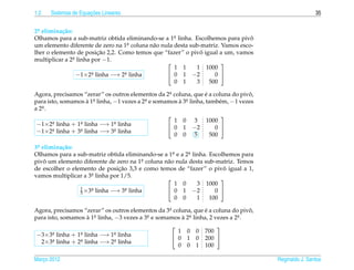 1.2                   ¸˜
      Sistemas de Equacoes Lineares                                                                     35


2a elimina¸ ao:
  .        c˜
Olhamos para a sub-matriz obtida eliminando-se a 1a linha. Escolhemos para pivo
                                                     .                           ˆ
um elemento diferente de zero na 1a coluna n˜ o nula desta sub-matriz. Vamos esco-
                                    .       a
                         ¸˜                                    ˆ
lher o elemento de posicao 2,2. Como temos que “fazer” o pivo igual a um, vamos
multiplicar a 2a linha por −1.
                .
                                                                      
                                                     1 1     1 1000
                  −1×2a linha −→ 2a linha
                       .          .                0 1 −2          0 
                                                     0 1     3   500

Agora, precisamos “zerar” os outros elementos da 2a coluna, que e a coluna do pivo,
                                                     .              ´              ˆ
                   `
para isto, somamos a 1 a linha, −1 vezes a 2a e somamos a 3a linha, tamb´ m, −1 vezes
                       .                    .           ` .               e
a 2a .
   .
                                                                          
                                                       1 0 3 1000
 −1×2a linha + 1a linha −→ 1a linha
        .        .              .
                                                     0 1 −2            0 
 −1×2a linha + 3a linha −→ 3a linha
        .        .              .
                                                       0 0 5          500

3a elimina¸ ao:
 .        c˜
Olhamos para a sub-matriz obtida eliminando-se a 1a e a 2a linha. Escolhemos para
                                                    .     .
pivo um elemento diferente de zero na 1a coluna n˜ o nula desta sub-matriz. Temos
    ˆ                                  .         a
                                ¸˜                                     ˆ
de escolher o elemento de posicao 3,3 e como temos de “fazer” o pivo igual a 1,
vamos multiplicar a 3a linha por 1/5.
                     .
                                                                     
                                                      1 0    3 1000
                 1   a             a
                 5 ×3 linha −→ 3 linha
                     .             .              0 1 −2           0 
                                                      0 0    1    100

Agora, precisamos “zerar” os outros elementos da 3a coluna, que e a coluna do pivo,
                                                     .             ´                ˆ
                     `
para isto, somamos a 1  a linha, −3 vezes a 3a e somamos a 2a linha, 2 vezes a 2a .
                        .                    .            ` .                   .

                                                                       
       a linha + 1a linha −→ 1a linha                    1 0 0 700
 −3×3  .          .              .
                                                        0 1 0 200 
  2×3a linha + 2a linha −→ 2a linha
       .          .              .
                                                         0 0 1 100

Marco 2012
   ¸                                                                                    Reginaldo J. Santos
 