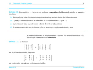 1.2                   ¸˜
      Sistemas de Equacoes Lineares                                                                             37




     ¸˜
Deﬁnicao 1.6. Uma matriz A = ( aij )m×n est´ na forma escalonada reduzida quando satisfaz as seguintes
                                           a
     ¸˜
condicoes:

  (a) Todas as linhas nulas (formadas inteiramente por zeros) ocorrem abaixo das linhas n˜ o nulas;
                                                                                         a

  (b) O pivo (1o elemento n˜ o nulo de uma linha) de cada linha n˜ o nula e igual a 1;
           ˆ .             a                                     a        ´

           ˆ                                `               ˆ
  (c) O pivo de cada linha n˜ o nula ocorre a direita do pivo da linha anterior.
                            a

                       e         ˆ
 (d) Se uma coluna cont´ m um pivo, ent˜ o todos os seus outros elementos s˜ o iguais a zero.
                                       a                                   a




                            Se uma matriz satisfaz as propriedades (a) e (c), mas n˜ o necessariamente (b) e (d),
                                                                                   a
                            dizemos que ela est´ na forma escalonada.
                                               a

Exemplo 1.12. As matrizes
                                                           
                         1    0   0            1   3   0    2
                        0    1   0    e     0   0   1   −3 
                         0    0   1            0   0   0    0

s˜ o escalonadas reduzidas, enquanto
 a
                                                          
                        1     1 1              1   3   −1 5
                       0    −1 2       e    0   0   −5 15 
                        0     0 5              0   0    0 0

s˜ o escalonadas, mas n˜ o s˜ o escalonadas reduzidas.
 a                     a a

Marco 2012
   ¸                                                                                            Reginaldo J. Santos
 