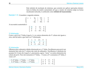 38                                                                                     Matrizes e Sistemas Lineares


                                                     ¸˜                                           ¸˜
                              Este m´ todo de resolucao de sistemas, que consiste em aplicar operacoes elemen-
                                      e
                                    `
                              tares as linhas da matriz aumentada at´ que a matriz do sistema esteja na forma
                                                                     e
                                                   ´
                              escalonada reduzida, e conhecido como m´ todo de Gauss-Jordan.
                                                                       e

Exemplo 1.13. Considere o seguinte sistema
                            
                             x     +     3y   + 13z =  9
                                           y   + 5z =   2
                                         −2y   − 10z = −8
                            

                       ´
A sua matriz aumentada e
                                                       
                                    1      3    13    9
                                   0      1     5    2 
                                    0     −2   −10   −8
1a elimina¸ ao:
 .          c˜
Como o pivo da 1a linha e igual a 1 e os outros elementos da 1a coluna s˜ o iguais a
             ˆ     .      ´                                   .         a
zero, n˜ o h´ nada o que fazer na 1a eliminacao.
       a a                          .       ¸˜
                                                    
                                  1     3   13    9
                              0 1           5    2 
                                                    
                                 0 −2 −10 −8

2a elimina¸ ao:
 .           c˜
Olhamos para submatriz obtida eliminando-se a 1a linha. Escolhemos para pivo um
                                                   .                           ˆ
elemento n˜ o nulo da 1a coluna n˜ o nula da submatriz. Escolhemos o elemento de
             a           .         a
     ¸˜                ´
posicao 2,2. Como ele e igual a 1, precisamos, agora, “zerar” os outros elementos da
coluna do pivo. Para isto somamos a 1a linha, −3 vezes a 2a e somamos a 3a linha, 2
                ˆ                    ` .                    .             ` .
vezes a 2a .
           .
                                                                  
 −3×2a linha + 1a linha −→ 1a linha
        .         .            .                  1 0 −2         3
    2×2a linha + 3a linha −→ 3a linha
         .         .            .                0 1      5     2 
                                                  0 0      0 −4

Matrizes Vetores e Geometria Anal´tica
                                 ı                                                                     Marco 2012
                                                                                                          ¸
 