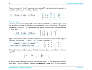 40                                                                                    Matrizes e Sistemas Lineares


Agora, precisamos “zerar” os outros elementos da 1a coluna, que e a coluna do pivo,
                                                   .            ´                ˆ
para isto, adicionamos a 2a linha, −5 vezes a 1a .
                       ` .                     .

                                                                           
                                                    1   3   −1    5    −7
  −5×1a linha + 2a linha −→ 2a linha
      .          .           .                  
                                                    0   0   −5   15   −10
                                                                            
                                                                           
                                                    0   0   3    −9     6

2a elimina¸ ao:
 .         c˜
Olhamos para a sub-matriz obtida eliminando-se a 1a linha. Escolhemos para pivo
                                                    .                           ˆ
um elemento diferente de zero na 1a coluna n˜ o nula desta sub-matriz. Escolhemos
                                   .        a
                     ¸˜                                ˆ
o elemento de posicao 2,3. Como temos que fazer o pivo igual a 1, multiplicamos a
2a linha por −1/5.
 .
                                                                   
                                               1 3 −1        5 −7
        −(1/5)×2a linha −→ 2a linha
                   .          .              0 0 1 −3            2 
                                               0 0 3 −9           6

Agora, precisamos “zerar” os outros elementos da 2a coluna, que e a coluna do pivo,
                                                        .              ´         ˆ
                         `
para isto, adicionamos a 1  a linha a 2a e a 3a linha, −3 vezes a 2a .
                            .          .   `  .                    .
                                                                             
         a linha + 1a linha −→ 1a linha
          .           .             .
                                                          1 3 0          2 −5
       2                                                 0 0 1 −3          2 
 −3×2a linha + 3a linha −→ 3a linha
        .           .             .
                                                          0 0 0          0  0

            ´                                              ´
Esta matriz e escalonada reduzida. Portanto o sistema dado e equivalente ao sistema
seguinte

                             x    + 3y       + 2w = −5
                                         z   − 3w =  2.

                                                   ˆ
A matriz deste sistema possui duas colunas sem pivos. As vari´ veis que n˜ o est˜ o
                                                                a          a    a
                ˆ                                                 ´
associadas a pivos podem ser consideradas vari´ veis livres, isto e, podem assumir
                                              a

Matrizes Vetores e Geometria Anal´tica
                                 ı                                                                    Marco 2012
                                                                                                         ¸
 