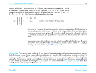1.2                   ¸˜
      Sistemas de Equacoes Lineares                                                                            41


valores arbitr´ rios. Neste exemplo as vari´ veis y e w n˜ o est˜ o associadas a pivos
              a                            a             a       a                  ˆ
e podem ser consideradas vari´ veis livres. Sejam w = α e y = β. As vari´ veis
                                a                                                a
associadas aos pivos ter˜ o os seus valores dependentes das vari´ veis livres, z =
                     ˆ    a                                          a
2 + 3α, x = −5 − 2α − 3β. Assim, a solucao geral do sistema e
                                        ¸˜                     ´
             
                                      
          x     −5 − 2α − 3β
         y         β                
         z =
      X=                               para todos os valores de α e β reais.
                   2 + 3α              
          w           α


                                                                    ¸˜
                           Em geral, se o sistema linear tiver solucao e a forma escalonada reduzida da matriz
                                                                ˆ         a          a    a                   ˆ
                           aumentada possuir colunas sem pivos, as vari´ veis que n˜ o est˜ o associadas a pivos
                                                         a                 ´
                           podem ser consideradas vari´ veis livres, isto e, podem assumir valores arbitr´ rios.
                                                                                                           a
                                   a                        ˆ
                           As vari´ veis associadas aos pivos ter˜ o os seus valores dependentes das vari´ veis
                                                                  a                                        a
                           livres.

                                                                       ¸˜       ´
                           Lembramos que o sistema linear n˜ o tem solucao se a ultima linha n˜ o nula da forma
                                                           a                                  a
                           escalonada reduzida da matriz aumentada do sistema for da forma [ 0 . . . 0 | bm ],
                           com bm = 0, como no Exemplo 1.13 na p´ gina 38.
                                                                  a




                                      ¸˜                        a ´
Observa¸ ao. Para se encontrar a solucao de um sistema linear n˜ o e necess´ rio transformar a matriz aumen-
         c˜                                                                a
                                                                                                          ´
tada do sistema na sua forma escalonada reduzida, mas se a matriz est´ nesta forma, o sistema associado e o
                                                                       a
                  ı                 e                                                      e           ¸˜
mais simples poss´vel. Um outro m´ todo de resolver sistemas lineares consiste em, atrav´ s da aplicacao de
      ¸˜               `                                                            ´
operacoes elementares a matriz aumentada do sistema, se chegar a uma matriz que e somente escalonada (isto
´                                   ¸˜                                                          ¸˜
e, uma matriz que satisfaz as condicoes (a) e (c), mas n˜ o necessariamente (b) e (d) da Deﬁnicao 1.6). Este
                                                        a
  e      ´
m´ todo e conhecido como m´ todo de Gauss.
                            e



Marco 2012
   ¸                                                                                           Reginaldo J. Santos
 