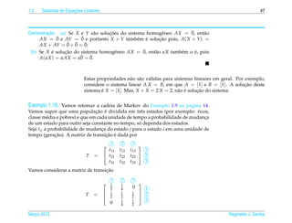 1.2                   ¸˜
      Sistemas de Equacoes Lineares                                                                          47



         ¸˜                   a     ¸˜                    e          ¯
Demonstracao. (a) Se X e Y s˜ o solucoes do sistema homogˆ neo AX = 0, ent˜ o
                                                                          a
              ¯        ¯
     AX = 0 e AY = 0 e portanto X + Y tamb´ m e solucao pois, A( X + Y ) =
                                                 e ´     ¸˜
                 ¯ ¯
     AX + AY = 0 + 0 = 0;¯
            ´   ¸˜                     e           ¯
 (b) Se X e solucao do sistema homogˆ neo AX = 0, ent˜ o αX tamb´ m o e, pois
                                                       a         e     ´
     A(αX ) = αAX = α0 ¯ = 0.
                            ¯



                           Estas propriedades n˜ o s˜ o v´ lidas para sistemas lineares em geral. Por exemplo,
                                                a a a
                           considere o sistema linear A X = B, em que A = [1] e B = [1]. A solucao deste
                                                                                                      ¸˜
                           sistema e X = [1]. Mas, X + X = 2 X = 2, n˜ o e solucao do sistema.
                                   ´                                    a ´      ¸˜


Exemplo 1.16. Vamos retomar a cadeia de Markov do Exemplo 1.9 na p´ gina 14.
                                                                          a
                                ¸˜ ´
Vamos supor que uma populacao e dividida em trˆ s estados (por exemplo: ricos,
                                                     e
classe m´ dia e pobres) e que em cada unidade de tempo a probabilidade de mudanca
          e                                                                    ¸
                                                    ´
de um estado para outro seja constante no tempo, so dependa dos estados.
Seja tij a probabilidade de mudanca do estado j para o estado i em uma unidade de
                                   ¸
              ¸˜                     ¸˜ ´
tempo (geracao). A matriz de transicao e dada por

                                       1      2     3 
                                        t11   t12   t13   1
                            T   =      t21   t22   t23  2
                                        t31   t32   t33   3
                                   ¸˜
Vamos considerar a matriz de transicao

                                          1   2     3
                                         1   1       
                                          2   4     0   1
                            T   = 
                                         1   1     1  2
                                          2   2     2 
                                          0   1     1   3
                                              4     2

Marco 2012
   ¸                                                                                         Reginaldo J. Santos
 