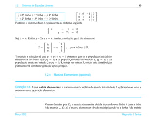 1.2                   ¸˜
      Sistemas de Equacoes Lineares                                                                            49

                                                                    
 1    a           a           a                       1 0       −1 0
 2 ×2 linha + 1 linha −→ 1 linha
      .           .           .
  1    a linha + 3a linha −→ 3a linha
                                                     0 1       −2 0 
− 4 ×2 .           .           .
                                                      0 0        0 0
                        ´
Portanto o sistema dado e equivalente ao sistema seguinte

                                 x        − z = 0
                                      y   − 2z = 0

Seja z = α. Ent˜ o y = 2α e x = α. Assim, a solucao geral do sistema e
               a                                ¸˜                   ´
                                    
                          p1         1
                    X =  p2  = α  2  ,       para todo α ∈ R.
                          p3         1

Tomando a solucao tal que p1 + p2 + p3 = 1 obtemos que se a populacao inicial for
                ¸˜                                                     ¸˜
distribu´da de forma que p1 = 1/4 da populacao esteja no estado 1, p2 = 1/2 da
         ı                                     ¸˜
populacao esteja no estado 2 e p3 = 1/4, esteja no estado 3, ent˜ o esta distribuicao
        ¸˜                                                      a                 ¸˜
                           ¸˜     ´     ¸˜
permanecer´ constante geracao apos geracao.
            a


                           1.2.4 Matrizes Elementares (opcional)


     ¸˜
Deﬁnicao 1.8. Uma matriz elementar n × n e uma matriz obtida da matriz identidade In aplicando-se uma, e
                                         ´
                  ¸˜
somente uma, operacao elementar.




                           Vamos denotar por Eij a matriz elementar obtida trocando-se a linha i com a linha
                           j da matriz In , Ei (α) a matriz elementar obtida multiplicando-se a linha i da matriz

Marco 2012
   ¸                                                                                           Reginaldo J. Santos
 