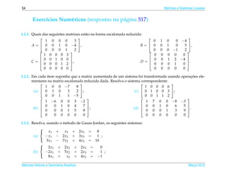 54                                                                                   Matrizes e Sistemas Lineares


       Exerc´cios Num´ ricos (respostas na p´ gina 517)
            ı        e                      a

1.2.1. Quais das seguintes matrizes est˜ o na forma escalonada reduzida:
                                       a
                                                                                            
               1 0 0 0          3                                            0   1    0  0 −4
       A =  0 0 1 0 −4 ,                                             B=   0   0    1  0   5 ,
              0 0 0 1 2                                                   0   0    0 −1   2
              1 0 0 0 3                                                      0   0    0 0   0
            0 0 1 0 0                                                     0   0    1 2 −4 
       C=  0 0 0 1 2 ,
                                                                      D=                    .
                                                                            0   0    0 1   0 
              0 0 0 0 0                                                      0   0    0 0   0

                                                                                              ¸˜
1.2.2. Em cada item suponha que a matriz aumentada de um sistema foi transformada usando operacoes ele-
       mentares na matriz escalonada reduzida dada. Resolva o sistema correspondente.
                                                                                   
              1 0 0 −7           8                                       1 0 0 0 6
        (a)  0 1 0         3    2 ;                              (c)  0 1 0 0 3 ;
              0 0 1         1 −5                                         0 0 1 1 2
                                                                                         
              1 −6 0 0 3 −2                                               1 7 0 0 −8 −3
             0    0 1 0 4           7                                 0 0 1 0        6 5 
        (b) 
             0
                                       ;                         (d)                      .
                   0 0 1 5           8                                 0 0 0 1        3 9 
              0    0 0 0 0           0                                    0 0 0 0       0 0

1.2.3. Resolva, usando o m´ todo de Gauss-Jordan, os seguintes sistemas:
                           e
            
             x1 +        x2 + 2x3 =        8
        (a)    − x1 − 2x2 + 3x3 = 1 ;
                3x1 − 7x2 + 4x3 = 10
            
            
             2x1 + 2x2 + 2x3 =               0
        (b)    −2x1 + 5x2 + 2x3 =             1 ;
                 8x1 +     x2 + 4x3 = −1
            

Matrizes Vetores e Geometria Anal´tica
                                 ı                                                                   Marco 2012
                                                                                                        ¸
 