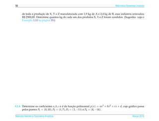 56                                                                                     Matrizes e Sistemas Lineares


                      ¸˜                                                                 ´
      de toda a producao de X, Y e Z manufaturada com 1,9 kg de A e 2,4 kg de B, essa industria arrecadou
      R$ 2900,00. Determine quantos kg de cada um dos produtos X, Y e Z foram vendidos. (Sugest˜ o: veja o
                                                                                                a
      Exemplo 1.11 na p´ gina 33.)
                         a




1.2.8. Determine os coeﬁcientes a, b, c e d da funcao polinomial p( x ) = ax3 + bx2 + cx + d, cujo gr´ ﬁco passa
                                                    ¸˜                                               a
       pelos pontos P1 = (0, 10), P2 = (1, 7), P3 = (3, −11) e P4 = (4, −14).

Matrizes Vetores e Geometria Anal´tica
                                 ı                                                                     Marco 2012
                                                                                                          ¸
 
