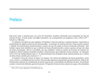 Pref´ cio
    a


Este texto cobre o material para um curso de Geometria Anal´tica ministrado para estudantes da area de
                                                                  ı                                       ´
Ciˆ ncias Exatas. O texto pode, mas n˜ o e necess´ rio, ser acompanhado um programa como o M ATLAB ∗ ,
  e                                      a ´      a
SciLab ou o Maxima.
              ´    ´
    O conteudo e dividido em sete cap´tulos. O Cap´tulo 1 trata das matrizes e sistemas lineares. Aqui todas as
                                        ı           ı
                     ´                                         ¸˜                          ´
propriedades da algebra matricial s˜ o demonstradas. A resolucao de sistemas lineares e feita usando somente
                                      a
o m´ todo de Gauss-Jordan (transformando a matriz at´ que ela esteja na forma escalonada reduzida). Este
     e                                                   e
m´ todo requer mais trabalho do que o m´ todo de Gauss (transformando a matriz, apenas, at´ que ela esteja
  e                                         e                                                   e
                                                           e ´
na forma escalonada). Ele foi o escolhido, por que tamb´ m e usado no estudo da invers˜ o de matrizes no
                                                                                             a
                             ´                                       ´
Cap´tulo 2. Neste Cap´tulo e tamb´ m estudado o determinante, que e deﬁnido usando cofatores. As subsecoes
     ı                   ı          e                                                                       ¸˜
                a                                       ¸˜
2.2.2 e 2.2.3 s˜ o independentes entre si. As demonstracoes dos resultados deste cap´tulo podem ser, a crit´ rio
                                                                                      ı                      e
do leitor, feitas somente para matrizes 3 × 3.
    O Cap´tulo 3 trata de vetores no plano e no espaco. Os vetores s˜ o deﬁnidos de forma geom´ trica, assim
            ı                                         ¸               a                             e
                             ¸˜
como a soma e a multiplicacao por escalar. S˜ o provadas algumas propriedades geometricamente. Depois s˜ o
                                               a                                                               a
                                                                                        ¸˜
introduzidos sistemas de coordenadas de forma natural sem a necessidade da deﬁnicao de base. Os produtos
escalar e vetorial s˜ o deﬁnidos geometricamente. O Cap´tulo 4 trata de retas e planos no espaco. S˜ o estudados
                       a                                 ı                                    ¸    a

  ∗ M ATLAB   ´
              e marca registrada de The Mathworks, Inc.


                                                          vii
 