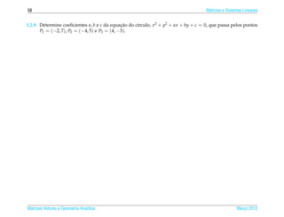 58                                                                                   Matrizes e Sistemas Lineares


1.2.9. Determine coeﬁcientes a, b e c da equacao do c´rculo, x2 + y2 + ax + by + c = 0, que passa pelos pontos
                                              ¸˜     ı
       P1 = (−2, 7), P2 = (−4, 5) e P3 = (4, −3).




Matrizes Vetores e Geometria Anal´tica
                                 ı                                                                   Marco 2012
                                                                                                        ¸
 
