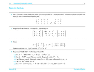 1.2                      ¸˜
         Sistemas de Equacoes Lineares                                                                          67


Teste do Cap´tulo
            ı

      1. Para o sistema linear dado, encontre todos os valores de a para os quais o sistema n˜ o tem solucao, tem
                                                                                             a           ¸˜
             ¸˜ ´                         ¸˜
         solucao unica e tem inﬁnitas solucoes:
                                          
                                           x + 2y +                  z = 3
                                             x +      y −             z = 2
                                             x +      y + ( a2 − 5) z = a
                                          



      2. Se poss´vel, encontre os valores de x, y e z tais que:
                ı
                                                                                     
                                        1 2 3           −40 16       x     1     0      0
                                      2 5 3   13 −5               y = 0     1      0 
                                        1 0 8               5 −2     z     0     0      1



      3. Sejam
                                               1    0                   cos θ   sen θ
                                         D=             .   e   P=                        .
                                               0   −1                 − sen θ   cos θ
        Sabendo-se que A = Pt DP, calcule D2 , PPt e A2 .

      4. Responda Verdadeiro ou Falso, justiﬁcando:
         (a)    Se A2 = −2A4 , ent˜ o ( In + A2 )( In − 2A2 ) = In ;
                                     a
         (b)    Se A = P t DP, onde D e uma matriz diagonal, ent˜ o At = A;
                                        ´                            a
          (c)   Se D e uma matriz diagonal, ent˜ o DA = AD, para toda matriz A, n × n;
                      ´                           a
         (d)    Se B = AAt , ent˜ o B = Bt .
                                  a
         (e)    Se B e A s˜ o tais que A = At e B = Bt , ent˜ o C = AB, e tal que C t = C.
                          a                                  a          ´


Marco 2012
   ¸                                                                                            Reginaldo J. Santos
 