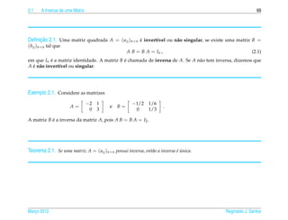 2.1    A Inversa de uma Matriz                                                                           69




     ¸˜
Deﬁnicao 2.1. Uma matriz quadrada A = ( aij )n×n e invert´vel ou n˜ o singular, se existe uma matriz B =
                                                 ´       ı        a
(bij )n×n tal que
                                                  A B = B A = In ,                                     (2.1)
em que In e a matriz identidade. A matriz B e chamada de inversa de A. Se A n˜ o tem inversa, dizemos que
           ´                                ´                                a
A e n˜ o invert´vel ou singular.
  ´ a          ı




Exemplo 2.1. Considere as matrizes
                                 −2 1               −1/2 1/6
                      A=                 e   B=                      .
                                  0 3                0   1/3

A matriz B e a inversa da matriz A, pois A B = B A = I2 .
           ´




Teorema 2.1. Se uma matriz A = ( aij )n×n possui inversa, ent˜ o a inversa e unica.
                                                             a             ´´




Marco 2012
   ¸                                                                                     Reginaldo J. Santos
 