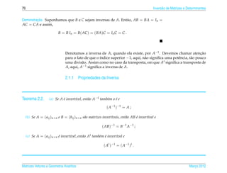 70                                                                                       Invers˜ o de Matrizes e Determinantes
                                                                                               a


         ¸˜
Demonstracao. Suponhamos que B e C sejam inversas de A. Ent˜ o, AB = BA = In =
                                                           a
AC = CA e assim,

                           B = B In = B( AC ) = ( BA)C = In C = C .




                               Denotamos a inversa de A, quando ela existe, por A−1 . Devemos chamar atencao      ¸˜
                               para o fato de que o ´ndice superior −1, aqui, n˜ o signiﬁca uma potˆ ncia, t˜ o pouco
                                                    ı                          a                   e        a
                               uma divis˜ o. Assim como no caso da transposta, em que At signiﬁca a transposta de
                                         a
                               A, aqui, A−1 signiﬁca a inversa de A.

                               2.1.1 Propriedades da Inversa



Teorema 2.2.        (a) Se A e invert´vel, ent˜ o A−1 tamb´m o e e
                             ´       ı        a           e    ´

                                                           ( A −1 ) −1 = A ;

  (b) Se A = ( aij )n×n e B = (bij )n×n s˜ o matrizes invert´veis, ent˜ o AB e invert´vel e
                                         a                  ı         a      ´       ı

                                                        ( AB)−1 = B−1 A−1 ;

     (c) Se A = ( aij )n×n e invert´vel, ent˜ o At tamb´m e invert´vel e
                           ´       ı        a          e ´        ı

                                                         ( A t ) −1 = ( A −1 ) t .




Matrizes Vetores e Geometria Anal´tica
                                 ı                                                                                Marco 2012
                                                                                                                     ¸
 