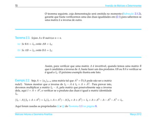72                                                                                Invers˜ o de Matrizes e Determinantes
                                                                                        a


                                                                ¸˜                                  ¸˜
                              O teorema seguinte, cuja demonstracao ser´ omitida no momento (Subsecao 2.1.2),
                                                                       a
                              garante que basta veriﬁcarmos uma das duas igualdades em (2.1) para sabermos se
                                          ´
                              uma matriz e a inversa de outra.




Teorema 2.3. Sejam A e B matrizes n × n.
  (a) Se BA = In , ent˜ o AB = In ;
                      a

  (b) Se AB = In , ent˜ o BA = In ;
                      a




                              Assim, para veriﬁcar que uma matriz A e invert´vel, quando temos uma matriz B
                                                                         ´        ı
                              que e candidata a inversa de A, basta fazer um dos produtos AB ou BA e veriﬁcar se
                                   ´
                              e igual a In . O proximo exemplo ilustra este fato.
                              ´                  ´

                                                         ¯
Exemplo 2.2. Seja A = ( aij )n×n uma matriz tal que A3 = 0 (A pode n˜ o ser a matriz
                                                                    a
nula!). Vamos mostrar que a inversa de In − A e In + A + A2 . Para provar isto,
                                                   ´
devemos multiplicar a matriz In − A, pela matriz que possivelmente seja a inversa
dela, aqui I + A + A2 , e veriﬁcar se o produto das duas e igual a matriz identidade
                                                         ´
In .

( In − A)( In + A + A2 ) = In ( In + A + A2 ) − A( In + A + A2 ) = In + A + A2 − A − A2 − A3 = In .

Aqui foram usadas as propriedades (i) e (j) do Teorema 1.1 na p´ gina 8.
                                                               a


Matrizes Vetores e Geometria Anal´tica
                                 ı                                                                         Marco 2012
                                                                                                              ¸
 