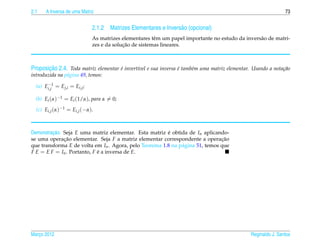 2.1    A Inversa de uma Matriz                                                                                 73


                              2.1.2 Matrizes Elementares e Invers˜ o (opcional)
                                                                 a
                              As matrizes elementares tˆ m um papel importante no estudo da invers˜ o de matri-
                                                        e                                         a
                                           ¸˜
                              zes e da solucao de sistemas lineares.



       ¸˜
Proposicao 2.4. Toda matriz elementar e invert´vel e sua inversa e tamb´m uma matriz elementar. Usando a nota¸ ao
                                      ´       ı                  ´     e                                     c˜
introduzida na p´ gina 49, temos:
                a
       −
  (a) Ei,j1 = Ej,i = Ei,j ;

  (b) Ei (α)−1 = Ei (1/α), para α = 0;
  (c) Ei,j (α)−1 = Ei,j (−α).



         ¸˜
Demonstracao. Seja E uma matriz elementar. Esta matriz e obtida de In aplicando-
                                                        ´
se uma operacao elementar. Seja F a matriz elementar correspondente a operacao
              ¸˜                                                               ¸˜
que transforma E de volta em In . Agora, pelo Teorema 1.8 na p´ gina 51, temos que
                                                              a
F E = E F = In . Portanto, F e a inversa de E.
                             ´




Marco 2012
   ¸                                                                                           Reginaldo J. Santos
 