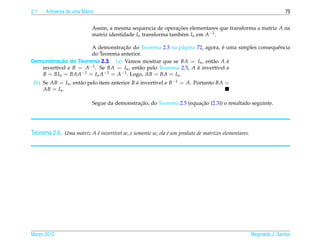 2.1   A Inversa de uma Matriz                                                                                        75


                            Assim, a mesma sequencia de operacoes elementares que transforma a matriz A na
                                                               ¸˜
                            matriz identidade In transforma tamb´ m In em A−1 .
                                                                e

                                  ¸˜                                         ´
                      A demonstracao do Teorema 2.3 na p´ gina 72, agora, e uma simples consequˆ ncia
                                                           a                                   e
                      do Teorema anterior.
           ¸˜
Demonstracao do Teorema 2.3. (a) Vamos mostrar que se BA = In , ent˜ o A e
                                                                        a      ´
   invert´vel e B = A−1 . Se BA = In , ent˜ o pelo Teorema 2.5, A e invert´vel e
         ı                                a                       ´       ı
   B = BIn = BAA−1 = In A−1 = A−1 . Logo, AB = BA = In .
 (b) Se AB = In , ent˜ o pelo item anterior B e invert´vel e B−1 = A. Portanto BA =
                     a                        ´       ı
     AB = In .

                                              ¸˜                       ¸˜
                            Segue da demonstracao, do Teorema 2.5 (equacao (2.3)) o resultado seguinte.




Teorema 2.6. Uma matriz A e invert´vel se, e somente se, ela e um produto de matrizes elementares.
                          ´       ı                          ´




Marco 2012
   ¸                                                                                                 Reginaldo J. Santos
 