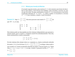 2.1   A Inversa de uma Matriz                                                                                   77


                            2.1.3 M´ todo para Invers˜ o de Matrizes
                                   e                 a
                            O exemplo seguinte mostra, para matrizes 2 × 2, n˜ o somente uma forma de desco-
                                                                                a
                            brir se uma matriz A tem inversa mas tamb´ m, como encontrar a inversa, no caso
                                                                          e
                            em que ela exista. Ou seja, escalonamos a matriz [ A | I2 ] e encontramos a sua forma
                            escalonada reduzida [ R | S]. Se R = I2 , ent˜ o a matriz A e invert´vel e a inversa
                                                                           a                ´      ı
                            A−1 = S. Caso contr´ rio, a matriz A n˜ o e invert´vel.
                                                a                 a ´         ı

                            a   b                                           x   y
Exemplo 2.4. Seja A =       c   d
                                        . Devemos procurar uma matriz B =
                                                                            z   w
                                                                                    tal
que AB = I2 , ou seja,
                         
                          ax
                               + bz                    =           1
                           cx   + dz                    =           0
                         
                         
                                               ay + bw =           0
                                                cy + dw =           1
                         

Este sistema pode ser desacoplado em dois sistemas independentes que possuem a
mesma matriz, que e a matriz A. Podemos resolvˆ -los simultaneamente. Para isto,
                    ´                           e
basta escalonarmos a matriz aumentada

                                    a   b   1   0
                                                    = [ A | I2 ].
                                    c   d   0   1

                              ¸˜ ´
Os dois sistemas tˆ m solucao unica se, e somente se, a forma escalonada reduzida
                     e
                                               1 0 s t
da matriz [ A | I2 ] for da forma [ I2 | S ] =             (veriﬁque, observando o
                                               0 1 u v
que acontece se a forma escalonada reduzida da matriz A n˜ o for igual a I2 ). Neste
                                                            a
caso, x = s, z = u e y = t, w = v, ou seja, a matriz A possuir´ inversa, A−1 = B =
                                                              a
       s t
S=             .
       u v

Marco 2012
   ¸                                                                                            Reginaldo J. Santos
 