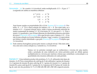 2.1    A Inversa de uma Matriz                                                                               83


Demonstracao. (a) Se a matriz A e invert´vel, ent˜ o multiplicando A X = B por A−1
         ¸˜                     ´       ı        a
    `
    a esquerda em ambos os membros obtemos

                                    A −1 ( A X )   =   A −1 B
                                    ( A −1 A ) X   =   A −1 B
                                           In X    =   A −1 B
                                             X     =   A−1 B.

      Aqui foram usadas as propriedades (h) e (i) do Teorema 1.1 na p´ gina 8. Por-
                                                                          a
      tanto, X = A−1 B e a unica solucao do sistema A X = B. Por outro lado, se o
                          ´ ´           ¸˜
      sistema A X = B possui solucao unica, ent˜ o a forma escalonada reduzida da
                                     ¸˜ ´           a
      matriz aumentada do sistema [ A | B] e da forma [ R | S], em que R = In . Pois a
                                              ´
      matriz A e quadrada e caso R fosse diferente da identidade possuiria uma linha
                 ´
      de zeros (Proposicao 1.5 na p´ gina 44) o que levaria a que o sistema A X = B ou
                         ¸˜         a
      n˜ o tivesse solucao ou tivesse inﬁnitas solucoes. Logo, a matriz A e equivalente
        a              ¸˜                          ¸˜                     ´
                    `
      por linhas a matriz identidade o que pelo Teorema 2.7 na p´ gina 78 implica que
                                                                   a
      A e invert´vel.
          ´       ı
                                                             ¸˜
 (b) Todo sistema homogˆ neo possui pelo menos a solucao trivial. Pelo item ante-
                            e
     rior, esta ser´ a unica solucao se, e somente se, A e invert´vel.
                   a ´           ¸˜                      ´       ı

                                               ´
                             Vamos ver no proximo exemplo que se conhecemos a inversa de uma matriz,
                                a          ¸˜               ´
                             ent˜ o a producao de uma industria em v´ rios per´odos pode ser obtida apenas
                                                                        a       ı
                                                                                                     ¸˜
                             multiplicando-se a inversa por matrizes colunas que contenham a arrecadacao e as
                             quantidades dos insumos utilizados em cada per´odo.
                                                                             ı

Exemplo 2.7. Uma industria produz trˆ s produtos, X, Y e Z, utilizando dois tipos de
                       ´              e
insumo, A e B. Para a manufatura de cada kg de X s˜ o utilizados 1 grama do insumo
                                                  a
A e 2 gramas do insumo B; para cada kg de Y, 1 grama de insumo A e 1 grama de
insumo B e, para cada kg de Z, 1 grama de A e 4 gramas de B. O preco de venda do
                                                                     ¸
                                      ´
kg de cada um dos produtos X, Y e Z e R$ 2,00, R$ 3,00 e R$ 5,00, respectivamente.

Marco 2012
   ¸                                                                                         Reginaldo J. Santos
 