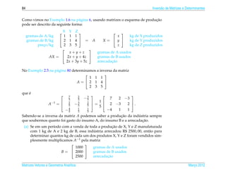 84                                                                         Invers˜ o de Matrizes e Determinantes
                                                                                 a


                                                                          ¸˜
Como vimos no Exemplo 1.6 na p´ gina 6, usando matrizes o esquema de producao
                                  a
pode ser descrito da seguinte forma:

                       X Y Z                        
     gramas de A/kg      1 1 1                       x    kg de X produzidos
     gramas de B/kg     2 1 4  = A        X=  y       kg de Y produzidos
           preco/kg
              ¸          2 3 5                       z    kg de Z produzidos
                                      
                           x+y+z         gramas de A usados
                   AX =  2x + y + 4z   gramas de B usados
                          2x + 3y + 5z           ¸˜
                                         arrecadacao

No Exemplo 2.5 na p´ gina 80 determinamos a inversa da matriz
                   a
                                              
                                      1 1 1
                                A= 2 1 4 
                                      2 3 5
    ´
que e
                                7     2
                                          −3
                                                          
                                5     5    5           7  −3
                                                           2
                                                  1
                  A −1 =       2
                                     −3    2
                                                =  2 −3  2 .
                                                           
                                5     5    5      5
                               −4
                                5
                                      1
                                      5
                                           1
                                           5
                                                     −4 1  1
Sabendo-se a inversa da matriz A podemos saber a producao da industria sempre
                                                       ¸˜          ´
                                                                     ¸˜
que soubermos quanto foi gasto do insumo A, do insumo B e a arrecadacao.
                                                    ¸˜
 (a) Se em um per´odo com a venda de toda a producao de X, Y e Z manufaturada
                  ı
                                        ´
     com 1 kg de A e 2 kg de B, essa industria arrecadou R$ 2500, 00, ent˜ o para
                                                                         a
     determinar quantos kg de cada um dos produtos X, Y e Z foram vendidos sim-
     plesmente multiplicamos A−1 pela matriz
                                   
                               1000     gramas de A usados
                      B =  2000       gramas de B usados
                               2500              ¸˜
                                        arrecadacao

Matrizes Vetores e Geometria Anal´tica
                                 ı                                                                  Marco 2012
                                                                                                       ¸
 