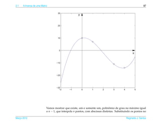 2.1   A Inversa de uma Matriz                                                                                   87

                                     30
                                                      y


                                     20




                                     10




                                      0
                                                                                                      x


                                    −10




                                    −20




                                    −30
                                      −2       −1         0       1       2        3        4             5




                                                                                 ˆ
                            Vamos mostrar que existe, um e somente um, polinomio de grau no m´ ximo igual
                                                                                                    a
                            a n − 1, que interpola n pontos, com abscissas distintas. Substituindo os pontos no

Marco 2012
   ¸                                                                                            Reginaldo J. Santos
 
