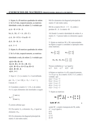 EXERCICIOS DE MATRIZES PROFESSORA ROSANA QUIRINO
1- Sejam A e B matrizes quadradas de ordem
2. Se I e 0 são, respectivamente, as matrizes
identidade e nula, de ordem 2, é verdade que
a) A + B ≠ B + A
b) ( A . B ) . C = A . ( B . C )
c) A . B = 0 Ì A = 0 ou B = 0
d) A . B = B . A
e) A . I = I
2- Sejam A e B matrizes quadradas de ordem
2. Se I e 0 são, respectivamente, as matrizes
identidade e nula, de ordem 2, é verdade que:
3- Seja A = [ ija ] a matriz 2 x 2 real definida
por ija = 1 se i ≤ j e ija = -1 se i > j.
Calcule A2
.
4- Considere a matriz A = [ ija ], de ordem
4 x 4, cujos elementos são mostrados a seguir.
É correto afirmar que:
01) Na matriz A, o elemento 23a é igual ao
elemento 32a .
02) Os elementos da diagonal principal da
matriz A são todos nulos.
04) Os elementos da diagonal principal da
matriz At
são todos nulos.
08) Se a matriz B é [1 -1 1 -1], então o
produto B . A é a matriz -B.
16) Sendo I a matriz identidade de ordem 4, a
matriz A + I possui todos os elementos iguais
a 1.
5- Sejam as matrizes M1 e M2 representadas
na figura a seguir e considere a operação entre
estas matrizes.
Nessas condições p + q é igual a:
a) 5 b) 6 c) 7 d) 8 e)9
6-Sejam as matrizes A e B, respectivamente,
3 x 4 e p x q. Se a matriz A.B é 3 x 5, então é
verdade que
a) p = 5 e q = 5
b) p = 4 e q = 5
c) p = 3 e q = 5
d) p = 3 e q = 4
e) p = 3 e q = 3
7- Sejam as matrizes
sendo M a matriz transposta de M, então
n2
+ n.q é igual a:
a) 6
b) 9
c) 12
d) 18
 