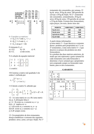 [Escolha a data]
8- Considere as matrizes:
O elemento C63,é :
a) -112. b) -18. c) -9.
d) 112. e) não existe.
9-A solução da equação matricial
é a matriz:
10-Construa a matriz real quadrada A de
ordem 3, definida por:
11-Calcule a matriz X, sabendo que
12- A é uma matriz m x n e B é uma matriz
mx p. A afirmação falsa é:
a) A + B existe se, e somente se, n = p.
b)A= At
implica m= n
c) A.B existe se, e somente se, n = p
d)A.Bt
existe se, e somente se,n = p.
e) A.Bt
sempre existe.
13- Um proprietário de dois restaurantes
deseja contabilizar o consumo dos seguintes
produtos: arroz, carne, cerveja e feijão. No 1º
restaurante são consumidos, por semana, 25
kg de arroz, 50 kg de carne, 200 garrafas de
cerveja e 20 kg de feijão. No 2º restaurante
são consumidos, semanalmente, 28 kg de
arroz, 60 kg de carne, 150 garrafas de cerveja
e 22 kg de feijão. Existem dois fornecedores,
cujos preços, em reais, destes itens são:
A partir destas informações:
a) uma matriz 2 × 4 que descreva o consumo
desses produtos pelo proprietário no 1º e no
2º restaurantes, e uma outra matriz 4 × 2 que
descreva os preços dos produtos nos dois
fornecedores;
b) o produto das duas matrizes anteriores, de
modo que este represente o gasto semanal de
cada restaurante com cada fornecedor e
determine o lucro semanal que o proprietário
terá comprando sempre no fornecedor mais
barato, para os dois restaurantes.
GABARITO
1- B
2- 





− 02
20
3-01+02+04+08+16
4- C 5-B 6-A 7-E 8-E
9-










0
2
3
10- X=










789
3234
1681
11-










−−
−
11
02
44
12-C
2
 