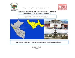 “Año de la Inversión para el Desarrollo Rural y la Seguridad Alimentaria”
“Decenio de las Personas con Discapacidad en el Perú”
GERENCIA REGIONAL
DE EDUCACIÓN
GERENCIA REGIONAL DE EDUCACIÓN LA LIBERTAD
SUB GERENCIA DE GESTIÓN PEDAGÓGICA
V ENCUENTRO COPAE HUAMACHUCO 2014
MATRIZ DE ESPACIOS Y SITUACIONES DE VIDA REGIÓN LA LIBERTAD
Trujillo - Perú
2014
 