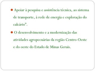 Apoiar à pesquisa e assistência técnica, ao sistema
de transporte, à rede de energia e exploração do
calcário”.
O desenvolvimento e a modernização das
atividades agropecuárias da região Centro-Oeste
e do oeste do Estado de Minas Gerais.
 