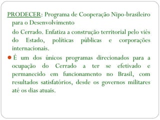 PRODECER: Programa de Cooperação Nipo-brasileiro
para o Desenvolvimento
do Cerrado. Enfatiza a construção territorial pelo viés
do Estado, políticas públicas e corporações
internacionais.
É um dos únicos programas direcionados para a
ocupação do Cerrado a ter se efetivado e
permanecido em funcionamento no Brasil, com
resultados satisfatórios, desde os governos militares
até os dias atuais.
 