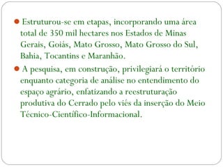 Estruturou-se em etapas, incorporando uma área
total de 350 mil hectares nos Estados de Minas
Gerais, Goiás, Mato Grosso, Mato Grosso do Sul,
Bahia, Tocantins e Maranhão.
A pesquisa, em construção, privilegiará o território
enquanto categoria de análise no entendimento do
espaço agrário, enfatizando a reestruturação
produtiva do Cerrado pelo viés da inserção do Meio
Técnico-Científico-Informacional.
 