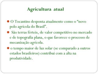 O Tocantins desponta atualmente como o “novo
polo agrícola do Brasil”.
 São terras férteis, de valor competitivo no mercado
e de topografia plana, o que favorece o processo de
mecanização agrícola.
o tempo maior de luz solar (se comparado a outros
estados brasileiros) contribui com a alta na
produtividade.
Agricultura atual
 