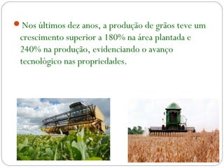 Nos últimos dez anos, a produção de grãos teve um
crescimento superior a 180% na área plantada e
240% na produção, evidenciando o avanço
tecnológico nas propriedades.
 