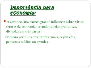 Importância paraImportância para
economia:economia:
A agropecuária exerce grande influencia sobre vários
setores da economia, criando cadeias produtivas,
divididas em três partes:
Primeira parte- os produtores rurais, sejam eles,
pequenos médios ou grandes .
 