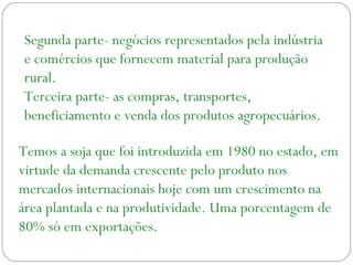 Segunda parte- negócios representados pela indústria
e comércios que fornecem material para produção
rural.
Terceira parte- as compras, transportes,
beneficiamento e venda dos produtos agropecuários.
Temos a soja que foi introduzida em 1980 no estado, em
virtude da demanda crescente pelo produto nos
mercados internacionais hoje com um crescimento na
área plantada e na produtividade. Uma porcentagem de
80% só em exportações.
 