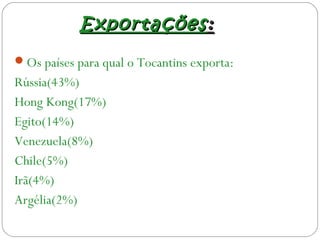 ExportaçõesExportações::
Os países para qual o Tocantins exporta:
Rússia(43%)
Hong Kong(17%)
Egito(14%)
Venezuela(8%)
Chile(5%)
Irã(4%)
Argélia(2%)
 