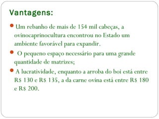 Vantagens:
Um rebanho de mais de 154 mil cabeças, a
ovinocaprinocultura encontrou no Estado um
ambiente favorável para expandir.
 O pequeno espaço necessário para uma grande
quantidade de matrizes;
A lucratividade, enquanto a arroba do boi está entre
R$ 130 e R$ 135, a da carne ovina está entre R$ 180
e R$ 200.
 